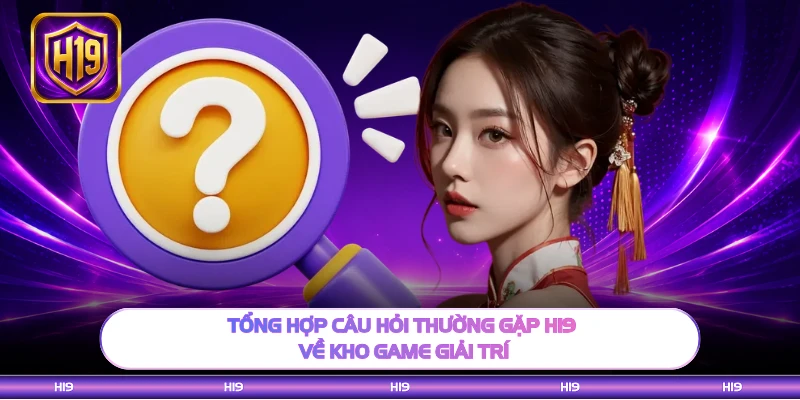 Tổng hợp câu hỏi thường gặp H19 về kho game giải trí
